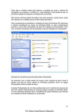 34
Caso seja a unidade usada pelo sistema, a partição por onde o sistema foi
carregado, por exemplo, a unidade C:, você receberá a informação de que na
próxima iniciação da máquina a unidade será convertida.
Não ocorre nenhuma perda de dados com este processo, sendo assim, pode
ser utilizado em unidades que já contém dados gravados.
Para visualizarmos as partições e unidades de disco do Windows XP utilizamos
o método semelhante ao usado nos Windows 2000, ou seja, simplesmente
abrimos o ícone Meu Computador da Área de Trabalho do Computador. Com
isso, é aberta uma janela com as partições e discos instalados no computador.
Exemplo de conteúdo da janela aberta Meu Computador
Ao clicarmos com o botão direito do mouse numa unidade de disco (onde é
aberta uma tela de menu rápido do Windows) podemos clicar na opção
Propriedades desta unidade de disco.
A janela Propriedades de um disco particionado com o sistema de arquivos do
tipo FAT contém praticamente as mesmas opções contidas no Windows 2000.
A única diferença aparente seria a existência da pasta Hardware que informa
as unidades de disco instaladas no computador.
Prof. Miguel Angel Márquez Galleguillos
 