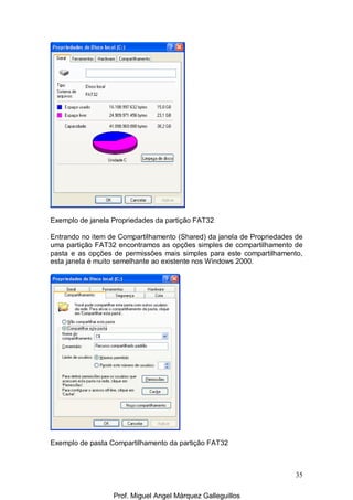 35
Exemplo de janela Propriedades da partição FAT32
Entrando no item de Compartilhamento (Shared) da janela de Propriedades de
uma partição FAT32 encontramos as opções simples de compartilhamento de
pasta e as opções de permissões mais simples para este compartilhamento,
esta janela é muito semelhante ao existente nos Windows 2000.
Exemplo de pasta Compartilhamento da partição FAT32
Prof. Miguel Angel Márquez Galleguillos
 