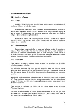 36
6.2 Ferramentas do Sistema
6.2.1 Arquivos e Pastas
6.2.1.1 Cópia
O Explorer permite copiar e movimentar arquivos com muita facilidade,
bastando utilizar o arraste do mouse.
Para realizar uma cópia entre unidades de disco diferentes, arraste os
arquivos ou diretórios desejados para a unidade de disco desejada. Observe
que o cursor do mouse aparece com uma pequena caixa com um sinal de
adição (+) indicando execução da cópia.
Para fazer cópias na mesma unidade de disco, proceda da mesma
maneira, porém, mantenha a tecla <Ctrl> pressionada até soltar o botão do
mouse após o arraste.
6.2.1.2 Movimentação
Para realizar movimentação de arquivos, utilize a opção de arraste do
mouse. Para movimentar na mesma unidade de disco, basta arrastar os
arquivos ou diretórios selecionados para o local desejado. Para efetuar a
movimentação para unidades de disco diferentes, pressione a tecla <Shift> do
teclado, enquanto arrasta o botão do mouse ao seu destino.
6.2.1.3 Exclusão
Para excluir arquivos e pastas, basta arrastar os arquivos ou diretórios
selecionados para a lixeira.
No Microsoft Windows XP, tudo que for apagado, seja um arquivo, pasta,
atalho ou outro objeto qualquer, é colocado em um diretório especial, deferente
dos demais da árvore de diretórios do disco rígido. Esse diretório é chamado
Lixeira.
A Lixeira é um dos recursos mais úteis para os usuários do Microsoft Windows
XP. Sua finalidade é armazenar os arquivos apagados por um determinado
tempo de forma a permitir uma recuperação segura desses arquivos em caso
de arrependimento.
Para verificar o conteúdo da Lixeira, dê um clique sobre o seu ícone no
Windows Explorer.
No início de seu trabalho, a Lixeira deverá estar vazia, a não ser que você
tenha excluído arquivos recentemente. Quando a Lixeira não contém nada, o
seu ícone representativo é uma Lixeira vazia.
Prof. Miguel Angel Márquez Galleguillos
 