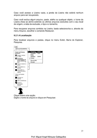 37
Caso você acesse a Lixeira vazia, a janela da Lixeira não exibirá nenhum
arquivo para ser recuperado.
Caso você exclua algum arquivo, pasta, atalho ou qualquer objeto, o ícone da
Lixeira cheia se abrirá exibindo os últimos arquivos excluídos com o seu local
de origem, a data da exclusão, o tipo e o tamanho.
Para recuperar arquivos contidos na Lixeira, basta seleciona-los e, através do
menu Arquivo, escolher o comando Restaurar.
6.2.1.4 Localização
Para localizar arquivos e pastas, clique no menu Exibir, Barra do Explorer,
Pesquisa.
Clique sobre uma opção.
Digite o nome do arquivo e clique em Pesquisar.
Prof. Miguel Angel Márquez Galleguillos
 