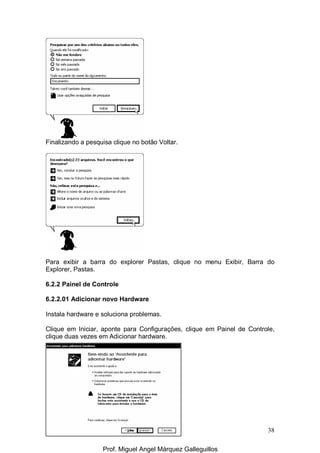 38
Finalizando a pesquisa clique no botão Voltar.
Para exibir a barra do explorer Pastas, clique no menu Exibir, Barra do
Explorer, Pastas.
6.2.2 Painel de Controle
6.2.2.01 Adicionar novo Hardware
Instala hardware e soluciona problemas.
Clique em Iniciar, aponte para Configurações, clique em Painel de Controle,
clique duas vezes em Adicionar hardware.
Prof. Miguel Angel Márquez Galleguillos
 