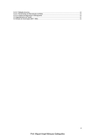 4
6.2.5.1 Deteção de erros................................................................................................................................... 64
6.2.5.1 Ferramentas de Manutenção de Mídia................................................................................................ 64
6.2.5.2 Cópias de Segurança e Salvaguarda .................................................................................................. 64
6.3 Agendamento de Tarefa ............................................................................................................................. 65
6.4 Scripts de Automação (BAT, VBS)............................................................................................................. 66
Prof. Miguel Angel Márquez Galleguillos
 