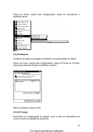 40
Clique em Iniciar, aponte para Configurações, clique em Impressoras e
aparelhos de fax.
6.2.2.04 Modems
Configurar as regras de discagem do telefone e as propriedades do modem.
Clique em Iniciar, aponte para Configurações, clique em Painel de Controle,
clique duas vezes em Opções de telefone e modem.
Altere as opções e clique em OK.
6.2.2.05 Teclado
Personaliza as configurações do teclado, como a taxa de intermitência do
cursor e a taxa de repetição de caracteres.
Prof. Miguel Angel Márquez Galleguillos
 