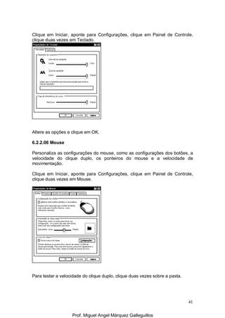 41
Clique em Iniciar, aponte para Configurações, clique em Painel de Controle,
clique duas vezes em Teclado.
Altere as opções e clique em OK.
6.2.2.06 Mouse
Personaliza as configurações do mouse, como as configurações dos botões, a
velocidade do clique duplo, os ponteiros do mouse e a velocidade de
movimentação.
Clique em Iniciar, aponte para Configurações, clique em Painel de Controle,
clique duas vezes em Mouse.
Para testar a velocidade do clique duplo, clique duas vezes sobre a pasta.
Prof. Miguel Angel Márquez Galleguillos
 