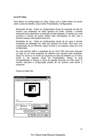 42
6.2.2.07 Vídeo
Para alterar as configurações do vídeo: Clique com o botão direito do mouse
sobre a área de trabalho, clique sobre Propriedades, Configurações.
Resolução da tela - Exibe as configurações atuais da resolução de tela do
monitor cujo adaptador de vídeo aparece em Exibir. Arraste o controle
deslizante para especificar a resolução de tela desejada. À medida que você
aumenta o número de pixels, exibirá mais informações na tela, mas o
tamanho dessas informações diminuirá.
Qualidade da cor - Exibe as configurações atuais de cor para o monitor
conectado ao adaptador de vídeo que aparece em Exibir. Para usar uma
configuração de cor diferente, clique na seta e, em seguida, clique em uma
configuração.
Se você precisar definir a qualidade de cor como 256 cores para executar
um jogo ou um outro programa de software que requeira essa qualidade,
clique no ícone ou no nome do programa na área de trabalho ou no menu
Iniciar e, em seguida, clique em Propriedades. Clique na guia
Compatibilidade e marque a caixa de seleção Executar em 256 cores. O
monitor retornará à configuração padrão de cor quando você fechar o
programa.
Clique no botão OK.
Prof. Miguel Angel Márquez Galleguillos
 
