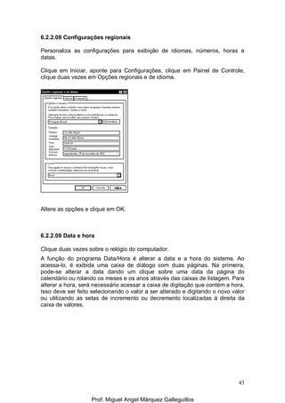 43
6.2.2.08 Configurações regionais
Personaliza as configurações para exibição de idiomas, números, horas e
datas.
Clique em Iniciar, aponte para Configurações, clique em Painel de Controle,
clique duas vezes em Opções regionais e de idioma.
Altere as opções e clique em OK.
6.2.2.09 Data e hora
Clique duas vezes sobre o relógio do computador.
A função do programa Data/Hora é alterar a data e a hora do sistema. Ao
acessa-lo, é exibida uma caixa de diálogo com duas páginas. Na primeira,
pode-se alterar a data dando um clique sobre uma data da página do
calendário ou rolando os meses e os anos através das caixas de listagem. Para
alterar a hora, será necessário acessar a caixa de digitação que contém a hora.
Isso deve ser feito selecionando o valor a ser alterado e digitando o novo valor
ou utilizando as setas de incremento ou decremento localizadas à direita da
caixa de valores.
Prof. Miguel Angel Márquez Galleguillos
 