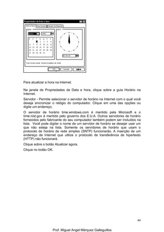 44
Para atualizar a hora na Internet.
Na janela de Propriedades de Data e hora, clique sobre a guia Horário na
Internet.
Servidor - Permite selecionar o servidor de horário na Internet com o qual você
deseja sincronizar o relógio do computador. Clique em uma das opções ou
digite um endereço.
O servidor de horário time.windows.com é mantido pela Microsoft e o
time.nist.gov é mantido pelo governo dos E.U.A. Outros servidores de horário
fornecidos pelo fabricante do seu computador também podem ser incluídos na
lista. Você pode digitar o nome de um servidor de horário se desejar usar um
que não esteja na lista. Somente os servidores de horário que usam o
protocolo de horário de rede simples (SNTP) funcionarão. A inserção de um
endereço de Internet que utilize o protocolo de transferência de hipertexto
(HTTP) não funcionará.
Clique sobre o botão Atualizar agora.
Clique no botão OK.
Prof. Miguel Angel Márquez Galleguillos
 