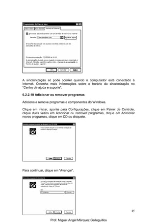 45
A sincronização só pode ocorrer quando o computador está conectado à
Internet. Obtenha mais informações sobre o horário da sincronização no
“Centro de ajuda e suporte”.
6.2.2.10 Adicionar ou remover programas
Adiciona e remove programas e componentes do Windows.
Clique em Iniciar, aponte para Configurações, clique em Painel de Controle,
clique duas vezes em Adicionar ou remover programas, clique em Adicionar
novos programas, clique em CD ou disquete.
Para continuar, clique em “Avançar”.
Prof. Miguel Angel Márquez Galleguillos
 