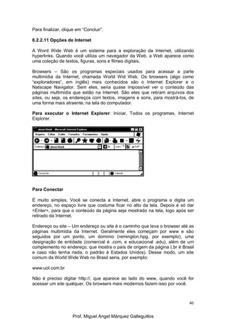 46
Para finalizar, clique em “Concluir”.
6.2.2.11 Opções de Internet
A Word Wide Web é um sistema para a exploração da Internet, utilizando
hyperlinks. Quando você utiliza um navegador da Web, a Web aparece como
uma coleção de textos, figuras, sons e filmes digitais.
Browsers – São os programas especiais usados para acessar a parte
multimídia da Internet, chamada World Wid Web. Os browsers (algo como
“exploradores”, em inglês) mais conhecidos são o Internet Explorer e o
Natscape Navigator. Sem eles, seria quase impossível ver o conteúdo das
páginas multimídia que estão na Internet. São eles que retiram arquivos dos
sites, ou seja, os endereços com textos, imagens e sons, para mostrá-los, de
uma forma mais atraente, na tela do computador.
Para executar o Internet Explorer: Iniciar, Todos os programas, Internet
Explorer.
Para Conectar
É muito simples. Você se conecta a Internet, abre o programa e digita um
endereço, no espaço livre que costuma ficar no alto da tela. Depois é só dar
<Enter>, para que o conteúdo da página seja mostrado na tela, logo após ser
retirado da Internet.
Endereço ou site – Um endereço ou site é o caminho que leva o browser até as
páginas multimídia da Internet. Geralmente eles começam por www e são
seguidos por um ponto, um domínio (remington.hpg, por exemplo), uma
designação de entidade (comercial é .com, e educacional .edu), além de um
complemento no endereço, que mostra o país de origem da página (.br é Brasil
e caso não tenha nada, o padrão é Estados Unidos). Desse modo, um site
comum da World Wide Web no Brasil seria, por exemplo:
www.uol.com.br
Não é preciso digitar http://, que aparece ao lado do www, quando você for
acessar um site qualquer. Os browsers mais modernos fazem isso por você.
Prof. Miguel Angel Márquez Galleguillos
 