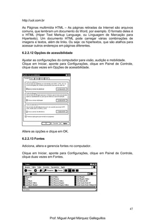 47
http://uol.com.br
As Páginas multimídia HTML – As páginas retiradas da Internet são arquivos
comuns, que lembram um documento do Word, por exemplo. O formato deles é
o HTML (Hiper Text Markup Language, ou Linguagem de Marcação para
Hipertexto). Um documento HTML pode carregar várias combinações de
imagens e textos, além de links. Ou seja: os hipertextos, que são atalhos para
acessar outros endereços em páginas diferentes.
6.2.2.12 Opções de acessibilidade
Ajustar as configurações do computador para visão, audição e mobilidade.
Clique em Iniciar, aponte para Configurações, clique em Painel de Controle,
clique duas vezes em Opções de acessibilidade.
Altere as opções e clique em OK.
6.2.2.13 Fontes
Adiciona, altera e gerencia fontes no computador.
Clique em Iniciar, aponte para Configurações, clique em Painel de Controle,
clique duas vezes em Fontes.
Prof. Miguel Angel Márquez Galleguillos
 