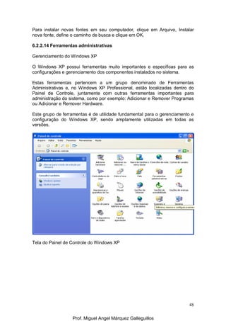 48
Para instalar novas fontes em seu computador, clique em Arquivo, Instalar
nova fonte, define o caminho de busca e clique em OK.
6.2.2.14 Ferramentas administrativas
Gerenciamento do Windows XP
O Windows XP possui ferramentas muito importantes e específicas para as
configurações e gerenciamento dos componentes instalados no sistema.
Estas ferramentas pertencem a um grupo denominado de Ferramentas
Administrativas e, no Windows XP Professional, estão localizadas dentro do
Painel de Controle, juntamente com outras ferramentas importantes para
administração do sistema, como por exemplo: Adicionar e Remover Programas
ou Adicionar e Remover Hardware.
Este grupo de ferramentas é de utilidade fundamental para o gerenciamento e
configuração do Windows XP, sendo amplamente utilizadas em todas as
versões.
Tela do Painel de Controle do Windows XP
Prof. Miguel Angel Márquez Galleguillos
 