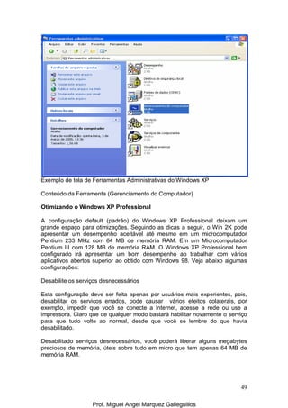 49
Exemplo de tela de Ferramentas Administrativas do Windows XP
Conteúdo da Ferramenta (Gerenciamento do Computador)
Otimizando o Windows XP Professional
A configuração default (padrão) do Windows XP Professional deixam um
grande espaço para otimizações. Seguindo as dicas a seguir, o Win 2K pode
apresentar um desempenho aceitável até mesmo em um microcomputador
Pentium 233 MHz com 64 MB de memória RAM. Em um Microcomputador
Pentium III com 128 MB de memória RAM. O Windows XP Professional bem
configurado irá apresentar um bom desempenho ao trabalhar com vários
aplicativos abertos superior ao obtido com Windows 98. Veja abaixo algumas
configurações:
Desabilite os serviços desnecessários
Esta configuração deve ser feita apenas por usuários mais experientes, pois,
desabilitar os serviços errados, pode causar vários efeitos colaterais, por
exemplo, impedir que você se conecte a Internet, acesse a rede ou use a
impressora. Claro que de qualquer modo bastará habilitar novamente o serviço
para que tudo volte ao normal, desde que você se lembre do que havia
desabilitado.
Desabilitado serviços desnecessários, você poderá liberar alguns megabytes
preciosos de memória, úteis sobre tudo em micro que tem apenas 64 MB de
memória RAM.
Prof. Miguel Angel Márquez Galleguillos
 