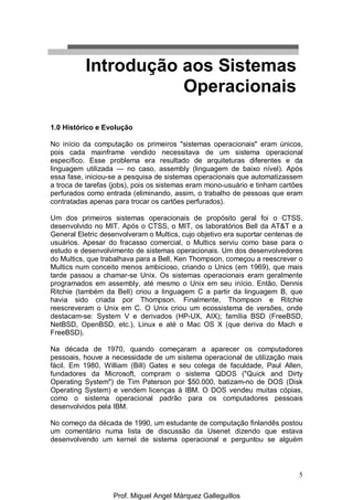 5
1.0 Histórico e Evolução
No início da computação os primeiros "sistemas operacionais" eram únicos,
pois cada mainframe vendido necessitava de um sistema operacional
específico. Esse problema era resultado de arquiteturas diferentes e da
linguagem utilizada — no caso, assembly (linguagem de baixo nível). Após
essa fase, iniciou-se a pesquisa de sistemas operacionais que automatizassem
a troca de tarefas (jobs), pois os sistemas eram mono-usuário e tinham cartões
perfurados como entrada (eliminando, assim, o trabalho de pessoas que eram
contratadas apenas para trocar os cartões perfurados).
Um dos primeiros sistemas operacionais de propósito geral foi o CTSS,
desenvolvido no MIT. Após o CTSS, o MIT, os laboratórios Bell da AT&T e a
General Eletric desenvolveram o Multics, cujo objetivo era suportar centenas de
usuários. Apesar do fracasso comercial, o Multics serviu como base para o
estudo e desenvolvimento de sistemas operacionais. Um dos desenvolvedores
do Multics, que trabalhava para a Bell, Ken Thompson, começou a reescrever o
Multics num conceito menos ambicioso, criando o Unics (em 1969), que mais
tarde passou a chamar-se Unix. Os sistemas operacionais eram geralmente
programados em assembly, até mesmo o Unix em seu início. Então, Dennis
Ritchie (também da Bell) criou a linguagem C a partir da linguagem B, que
havia sido criada por Thompson. Finalmente, Thompson e Ritchie
reescreveram o Unix em C. O Unix criou um ecossistema de versões, onde
destacam-se: System V e derivados (HP-UX, AIX); família BSD (FreeBSD,
NetBSD, OpenBSD, etc.), Linux e até o Mac OS X (que deriva do Mach e
FreeBSD).
Na década de 1970, quando começaram a aparecer os computadores
pessoais, houve a necessidade de um sistema operacional de utilização mais
fácil. Em 1980, William (Bill) Gates e seu colega de faculdade, Paul Allen,
fundadores da Microsoft, compram o sistema QDOS ("Quick and Dirty
Operating System") de Tim Paterson por $50.000, batizam-no de DOS (Disk
Operating System) e vendem licenças à IBM. O DOS vendeu muitas cópias,
como o sistema operacional padrão para os computadores pessoais
desenvolvidos pela IBM.
No começo da década de 1990, um estudante de computação finlandês postou
um comentário numa lista de discussão da Usenet dizendo que estava
desenvolvendo um kernel de sistema operacional e perguntou se alguém
Introdução aos Sistemas
Operacionais
Prof. Miguel Angel Márquez Galleguillos
 