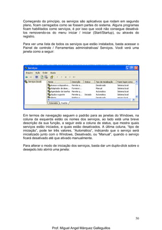50
Começando do princípio, os serviços são aplicativos que rodam em segundo
plano, ficam carregados como se fossem partes do sistema. Alguns programas
ficam habilitados como serviços, é por isso que você não consegue desativá-
los removendo-os do menu iniciar / iniciar (Start/Startup), ou através do
registro.
Para ver uma lista de todos os serviços que estão instalados, basta acessar o
Painel de controle / Ferramentas administrativas/ Serviços. Você verá uma
janela como a seguir:
Em termos de navegação seguem o padrão para as janelas do Windows, na
coluna da esquerda estão os nomes dos serviços, ao lado está uma breve
descrição da sua função, a seguir está a coluna de status, que mostra quais
serviços estão iniciados, e quais estão desativados. A última coluna, “tipo de
iniciação”, pode ter três valores, “Automático”, indicando que o serviço será
inicializado junto com o Windows, Desativado, ou “Manual”, quando o serviço
ficará desativado até que ativado manualmente.
Para alterar o modo de iniciação dos serviços, basta dar um duplo-click sobre o
desejado.Isto abrirá uma janela:
Prof. Miguel Angel Márquez Galleguillos
 