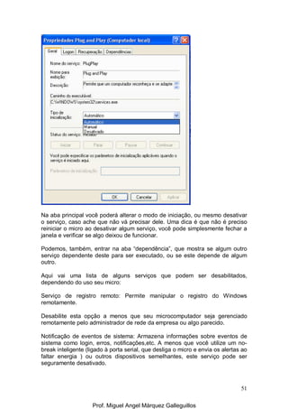 51
Na aba principal você poderá alterar o modo de iniciação, ou mesmo desativar
o serviço, caso ache que não vá precisar dele. Uma dica é que não é preciso
reiniciar o micro ao desativar algum serviço, você pode simplesmente fechar a
janela e verificar se algo deixou de funcionar.
Podemos, também, entrar na aba “dependência”, que mostra se algum outro
serviço dependente deste para ser executado, ou se este depende de algum
outro.
Aqui vai uma lista de alguns serviços que podem ser desabilitados,
dependendo do uso seu micro:
Serviço de registro remoto: Permite manipular o registro do Windows
remotamente.
Desabilite esta opção a menos que seu microcomputador seja gerenciado
remotamente pelo administrador de rede da empresa ou algo parecido.
Notificação de eventos de sistema: Armazena informações sobre eventos de
sistema como login, erros, notificações,etc. A menos que você utilize um no-
break inteligente (ligado à porta serial, que desliga o micro e envia os alertas ao
faltar energia ) ou outros dispositivos semelhantes, este serviço pode ser
seguramente desativado.
Prof. Miguel Angel Márquez Galleguillos
 