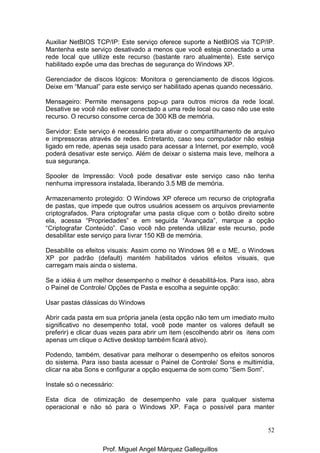52
Auxiliar NetBIOS TCP/IP: Este serviço oferece suporte a NetBIOS via TCP/IP.
Mantenha este serviço desativado a menos que você esteja conectado a uma
rede local que utilize este recurso (bastante raro atualmente). Este serviço
habilitado expõe uma das brechas de segurança do Windows XP.
Gerenciador de discos lógicos: Monitora o gerenciamento de discos lógicos.
Deixe em “Manual” para este serviço ser habilitado apenas quando necessário.
Mensageiro: Permite mensagens pop-up para outros micros da rede local.
Desative se você não estiver conectado a uma rede local ou caso não use este
recurso. O recurso consome cerca de 300 KB de memória.
Servidor: Este serviço é necessário para ativar o compartilhamento de arquivo
e impressoras através de redes. Entretanto, caso seu computador não esteja
ligado em rede, apenas seja usado para acessar a Internet, por exemplo, você
poderá desativar este serviço. Além de deixar o sistema mais leve, melhora a
sua segurança.
Spooler de Impressão: Você pode desativar este serviço caso não tenha
nenhuma impressora instalada, liberando 3.5 MB de memória.
Armazenamento protegido: O Windows XP oferece um recurso de criptografia
de pastas, que impede que outros usuários acessem os arquivos previamente
criptografados. Para criptografar uma pasta clique com o botão direito sobre
ela, acessa “Propriedades” e em seguida “Avançada”, marque a opção
“Criptografar Conteúdo”. Caso você não pretenda utilizar este recurso, pode
desabilitar este serviço para livrar 150 KB de memória.
Desabilite os efeitos visuais: Assim como no Windows 98 e o ME, o Windows
XP por padrão (default) mantém habilitados vários efeitos visuais, que
carregam mais ainda o sistema.
Se a idéia é um melhor desempenho o melhor é desabilitá-los. Para isso, abra
o Painel de Controle/ Opções de Pasta e escolha a seguinte opção:
Usar pastas clássicas do Windows
Abrir cada pasta em sua própria janela (esta opção não tem um imediato muito
significativo no desempenho total, você pode manter os valores default se
preferir) e clicar duas vezes para abrir um item (escolhendo abrir os itens com
apenas um clique o Active desktop também ficará ativo).
Podendo, também, desativar para melhorar o desempenho os efeitos sonoros
do sistema. Para isso basta acessar o Painel de Controle/ Sons e multimídia,
clicar na aba Sons e configurar a opção esquema de som como “Sem Som”.
Instale só o necessário:
Esta dica de otimização de desempenho vale para qualquer sistema
operacional e não só para o Windows XP. Faça o possível para manter
Prof. Miguel Angel Márquez Galleguillos
 