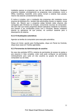53
instalados apenas os programas que vão ser realmente utilizados. Qualquer
programa instalado, principalmente os programas mais complexos, como o
Office, CorelDraw, AutoCAD, entre outros, tornam o sistema mais pesado,
mesmo não estando constantemente abertos.
O motivo é simples, com a instalação dos programas são instalados novos
arquivos de biblioteca DLL, também são adicionadas chaves no registro, novas
fontes, etc. Mesmo que o programa esteja fechado estes arquivos são
carregados pelo Windows na iniciação, consumindo recursos do computador.
Isto sem citar que muitos programas deixam aplicativos residente na memória,
que passam a ser inicializados juntos com o Windows. Manter instalados
apenas os aplicativos de que precisa, irá contribuir bastante para o
desempenho do sistema.
6.2.2.15 Atualizações automáticas
Agendar as tarefas do computador para execução automática.
Clique em Iniciar, aponte para Configurações, clique em Painel de Controle,
clique duas vezes em Tarefas agendadas.
6.2.3 Ferramentas de Administração de usuários
No caso das partições NTFS o sistema de permissões de acesso às pastas e
aos arquivos é mais completa, onde você pode configurar as permissões
individualmente para cada um dos usuários ou grupos de usuários do
computador (ou da rede).
Prof. Miguel Angel Márquez Galleguillos
 
