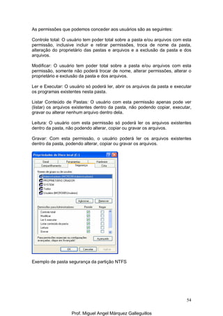 54
As permissões que podemos conceder aos usuários são as seguintes:
Controle total: O usuário tem poder total sobre a pasta e/ou arquivos com esta
permissão, inclusive incluir e retirar permissões, troca de nome da pasta,
alteração do proprietário das pastas e arquivos e a exclusão da pasta e dos
arquivos.
Modificar: O usuário tem poder total sobre a pasta e/ou arquivos com esta
permissão, somente não poderá trocar de nome, alterar permissões, alterar o
proprietário e exclusão da pasta e dos arquivos.
Ler e Executar: O usuário só poderá ler, abrir os arquivos da pasta e executar
os programas existentes nesta pasta.
Listar Conteúdo de Pastas: O usuário com esta permissão apenas pode ver
(listar) os arquivos existentes dentro da pasta, não podendo copiar, executar,
gravar ou alterar nenhum arquivo dentro dela.
Leitura: O usuário com esta permissão só poderá ler os arquivos existentes
dentro da pasta, não podendo alterar, copiar ou gravar os arquivos.
Gravar: Com esta permissão, o usuário poderá ler os arquivos existentes
dentro da pasta, podendo alterar, copiar ou gravar os arquivos.
Exemplo de pasta segurança da partição NTFS
Prof. Miguel Angel Márquez Galleguillos
 