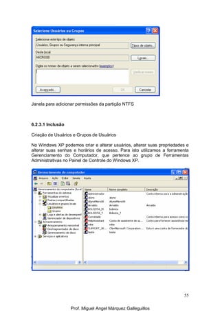 55
Janela para adicionar permissões da partição NTFS
6.2.3.1 Inclusão
Criação de Usuários e Grupos de Usuários
No Windows XP podemos criar e alterar usuários, alterar suas propriedades e
alterar suas senhas e horários de acesso. Para isto utilizamos a ferramenta
Gerenciamento do Computador, que pertence ao grupo de Ferramentas
Administrativas no Painel de Controle do Windows XP.
Prof. Miguel Angel Márquez Galleguillos
 