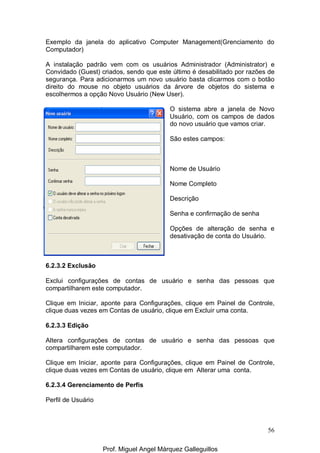 56
Exemplo da janela do aplicativo Computer Management(Grenciamento do
Computador)
A instalação padrão vem com os usuários Administrador (Administrator) e
Convidado (Guest) criados, sendo que este último é desabilitado por razões de
segurança. Para adicionarmos um novo usuário basta clicarmos com o botão
direito do mouse no objeto usuários da árvore de objetos do sistema e
escolhermos a opção Novo Usuário (New User).
O sistema abre a janela de Novo
Usuário, com os campos de dados
do novo usuário que vamos criar.
São estes campos:
Nome de Usuário
Nome Completo
Descrição
Senha e confirmação de senha
Opções de alteração de senha e
desativação de conta do Usuário.
6.2.3.2 Exclusão
Exclui configurações de contas de usuário e senha das pessoas que
compartilharem este computador.
Clique em Iniciar, aponte para Configurações, clique em Painel de Controle,
clique duas vezes em Contas de usuário, clique em Excluir uma conta.
6.2.3.3 Edição
Altera configurações de contas de usuário e senha das pessoas que
compartilharem este computador.
Clique em Iniciar, aponte para Configurações, clique em Painel de Controle,
clique duas vezes em Contas de usuário, clique em Alterar uma conta.
6.2.3.4 Gerenciamento de Perfis
Perfil de Usuário
Prof. Miguel Angel Márquez Galleguillos
 