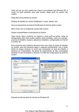 57
Toda vez que um novo usuário faz o logon numa estação com Windows XP, é
criado um perfil particular para este usuário. Neste perfil do usuário são
criados:
Pasta Meus Documentos do usuário
Desktop de trabalho do usuário (Wallpapers, ícones, atalhos, etc)
Arquivos temporários da Internet Certificados da Internet deste usuário
Menu iniciar com os programas usados pelo usuário
Pastas compartilhadas e Impressoras do Usuário
Caso houver algum problema na máquina e este perfil se perder, todas as
configurações para este usuário também serão perdidas, como por exemplo,
arquivos de trabalho, acesso a aplicativos instalados, configurações de Internet
e e-mails, etc.
Para evitarmos este problema devemos fazer uma cópia da pasta de trabalho
do usuário, para isto devemos seguir o seguinte procedimento: com o botão
direito do mouse clicamos no ícone meu computador na área de trabalho e
clicamos em Propriedades. Na janela de propriedades de Meu Computador
clicamos na aba Avançados e clicamos no botão de configurações de perfil do
usuário.
Exemplo de tela de perfis do Usuário do Windows XP
Prof. Miguel Angel Márquez Galleguillos
 