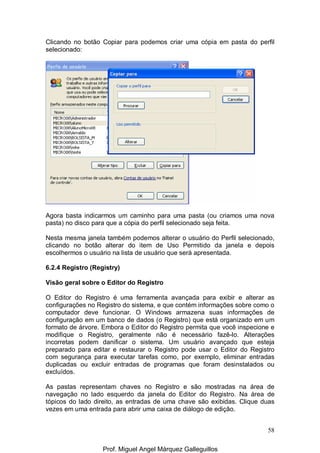 58
Clicando no botão Copiar para podemos criar uma cópia em pasta do perfil
selecionado:
Agora basta indicarmos um caminho para uma pasta (ou criamos uma nova
pasta) no disco para que a cópia do perfil selecionado seja feita.
Nesta mesma janela também podemos alterar o usuário do Perfil selecionado,
clicando no botão alterar do item de Uso Permitido da janela e depois
escolhermos o usuário na lista de usuário que será apresentada.
6.2.4 Registro (Registry)
Visão geral sobre o Editor do Registro
O Editor do Registro é uma ferramenta avançada para exibir e alterar as
configurações no Registro do sistema, e que contém informações sobre como o
computador deve funcionar. O Windows armazena suas informações de
configuração em um banco de dados (o Registro) que está organizado em um
formato de árvore. Embora o Editor do Registro permita que você inspecione e
modifique o Registro, geralmente não é necessário fazê-lo. Alterações
incorretas podem danificar o sistema. Um usuário avançado que esteja
preparado para editar e restaurar o Registro pode usar o Editor do Registro
com segurança para executar tarefas como, por exemplo, eliminar entradas
duplicadas ou excluir entradas de programas que foram desinstalados ou
excluídos.
As pastas representam chaves no Registro e são mostradas na área de
navegação no lado esquerdo da janela do Editor do Registro. Na área de
tópicos do lado direito, as entradas de uma chave são exibidas. Clique duas
vezes em uma entrada para abrir uma caixa de diálogo de edição.
Prof. Miguel Angel Márquez Galleguillos
 
