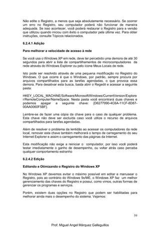 59
Não edite o Registro, a menos que seja absolutamente necessário. Se ocorrer
um erro no Registro, seu computador poderá não funcionar de maneira
adequada. Se isso acontecer, você poderá restaurar o Registro para a versão
que utilizou quando iniciou com êxito o computador pela última vez. Para obter
instruções, consulte Tópicos relacionados.
6.2.4.1 Adição
Para melhorar a velocidade de acesso à rede
Se você usa o Windows XP em rede, deve ter percebido uma demora de até 30
segundos para abrir a lista de compartilhamentos de microcomputadores da
rede através do Windows Explorer ou pelo ícone Meus Locais de rede.
Isto pode ser resolvido através de uma pequena modificação no Registro do
Windows. O que ocorre é que o Windows, por padrão, sempre procura por
arquivos compartilhados para as tarefas agendadas, o que provoca essa
demora. Para desativar esta busca, basta abrir o Regedit e acessar a seguinte
pasta:
HKEY_LOCAL_MACHINE/Software/Microsoft/Windows/CurrentVersion/Explore
r/RemoteComputer/NameSpace. Nesta pasta você encontrará duas chaves e
podemos apagar a seguinte chave: {D6277990-4C6A-11CF-8D87-
00AA0060F5BF}.
Lembre-se de fazer uma cópia da chave para o caso de qualquer problema.
Esta chave não deve ser excluída caso você utilize o recurso de arquivos
compartilhados para tarefas agendadas.
Além de resolver o problema da lentidão ao acessar os computadores da rede
local, remover esta chave também melhorará o tempo de carregamento do seu
Internet Explorer e assim o carregamento das páginas da Internet.
Esta modificação não exige a reiniciar o computador, por isso você poderá
testar imediatamente o ganho de desempenho, ou voltar atrás caso perceba
qualquer comportamento estranho
6.2.4.2 Edição
Editando e Otimizando o Registro do Windows XP
No Windows XP devemos evitar o máximo possível em editar e manusear o
Registro, pois ao contrário do Windows 9x/ME, o Windows XP faz um melhor
gerenciamento das chaves do Registro e possui, como vimos, outras formas de
gerenciar os programas e serviços.
Porém, existem duas opções no Registro que podem ser habilitadas para
melhorar ainda mais o desempenho do sistema. Vejamos:
Prof. Miguel Angel Márquez Galleguillos
 