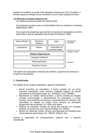 6
gostaria de auxiliá-lo na tarefa. Este estudante chamava-se Linus Torvalds e o
primeiro passo em direção ao tão conhecido Linux foi dado naquele momento.
2.0 Definição de Sistema Operacional
Um Sistema operacional pode ser definido como:
Um programa que atua como um intermediário entre os usuários e o hardware
[Silberschatz 1997].
Um conjunto de programas que controla os recursos do computador e provê a
base sobre a qual as aplicações são escritas [Tanenbaum 1992].
Um sistema de computador composto de hardware, programas de sistemas e
programas de aplicação
3 - Classificação
Em relação ao seu projeto (arquitetura), segundo Tanenbaum:
• Kernel monolítico ou monobloco: o kernel consiste em um único
processo executando numa memória protegida (espaço do kernel)
executando as principais funções. Ex.: Windows, Linux, FreeBSD.
• Microkernel ou modelo cliente-servidor: o kernel consiste de funções
mínimas (comunicação e gerenciamento de processos), e outras
funções, como sistemas de arquivos e gerenciamento de memória, são
executadas no espaço do usuário como serviços; as aplicações
(programas) são os clientes. Ex.: GNU Hurd, Mach.
• Sistema em camadas: funções do kernel irão executar em camadas
distintas, de acordo com seu nível de privilégio. Ex.: Multics.
• Monitor de máquinas virtuais: fornece uma abstração do hardware para
vários sistemas operacionais. Ex.: VM/370, VMware, Xen.
Quanto à capacidade de processamento, pode-se usar a seguinte
classificação:
Sistema Bancário Controle de
Estoques
Jogos
Compiladores Editores Interpretador de
comandos (Shell)
Sistema Operacional
Linguagem de Máquina
Microprogramação
Dispositivos Físicos
Programas de
Aplicações
Programas de Sistema
(software básico)
Hardware
Prof. Miguel Angel Márquez Galleguillos
 