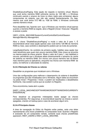 60
DisableExecutivePaging: Esta opção diz respeito à memória virtual. Mesmo
que você tenha memória RAM suficiente (acima de 128 MB ), o Windows
continuará usando o arquivo de troca no disco rígido para armazenar alguns
componentes do sistema, que não são usados freqüentemente. Ou seja,
mesmo que você tenha 512 MB ou 1GB de RAM, o Windows continuará
usando memória virtual.
Para desabilitar isto, fazendo com que o Windows use memória virtual apenas
quando a memória RAM se esgote, abra o Regedit (Iniciar / Executar / Regedit)
e acesse a pasta:
HKEY_LOCAL_MACHINESystemCurrentControlSetControlSession
ManagerMemory Management.
Abra a chave “DisableExecutivePaging” e mude o valor de 0 para 1. É
recomendável ativar essa opção apenas caso você tenha 128 MB de memória
RAM ou mais, caso contrário o desempenho poderá cair ao invés de aumentar.
LargeSystemCache: Ao contrário da primeira opção, habilitar essa opção traz
mais benefícios para quem tem pouca memória RAM. Esta chave se encontra
na mesma pasta da chave anterior. Mude o valor de 0 para 1, isto habilitará o
recurso, permitindo que o Windows altere dinamicamente o tamanho do cache
de sistema na memória RAM. Em micros com pouca memória isto irá liberar
mais memória para os aplicativos, enquanto nos micros com memória RAM de
sobra, irá melhorar a velocidade do sistema.
6.2.4.3 Remoção de Chaves ou valores
Desabilitar os programas que inicializam com o Windows
Uma das configurações para melhorar o desempenho do sistema é desabilitar
os programas que são inicializados com o Windows. Algum deles se encontram
na pasta Iniciar / Programas / Iniciar, e podem ser localizados e desabilitados
facilmente, mas existem outros que se ocultam no Registro.
Para encontrá-los, basta abrir a pasta:
[HKEY_LOCAL_MACHINESOFTWAREMICROSOFTWINDOWSCURRENTV
ERSIONRUN]
Para desativar os programas indesejados basta apagar as chaves
correspondentes. Por segurança, é recomendável exportar as chaves a serem
apagadas, criando um backup para o caso de acontecer algum erro.
6.2.4.4 Principais chaves
A área de navegação do Editor do Registro exibe pastas, cada uma delas
representando uma chave predefinida no computador local. Quando o Registro
é acessado de um computador remoto, somente duas chaves predefinidas
aparecem, HKEY_USERS e HKEY_LOCAL_MACHINE.
Prof. Miguel Angel Márquez Galleguillos
 