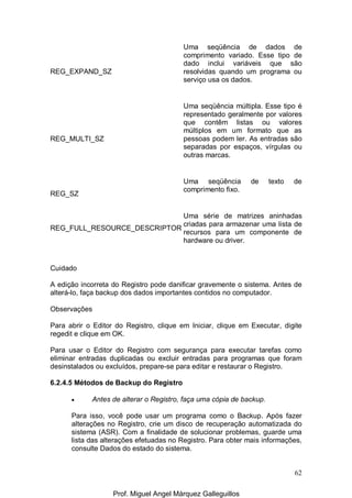 62
REG_EXPAND_SZ
Uma seqüência de dados de
comprimento variado. Esse tipo de
dado inclui variáveis que são
resolvidas quando um programa ou
serviço usa os dados.
REG_MULTI_SZ
Uma seqüência múltipla. Esse tipo é
representado geralmente por valores
que contêm listas ou valores
múltiplos em um formato que as
pessoas podem ler. As entradas são
separadas por espaços, vírgulas ou
outras marcas.
REG_SZ
Uma seqüência de texto de
comprimento fixo.
REG_FULL_RESOURCE_DESCRIPTOR
Uma série de matrizes aninhadas
criadas para armazenar uma lista de
recursos para um componente de
hardware ou driver.
Cuidado
A edição incorreta do Registro pode danificar gravemente o sistema. Antes de
alterá-lo, faça backup dos dados importantes contidos no computador.
Observações
Para abrir o Editor do Registro, clique em Iniciar, clique em Executar, digite
regedit e clique em OK.
Para usar o Editor do Registro com segurança para executar tarefas como
eliminar entradas duplicadas ou excluir entradas para programas que foram
desinstalados ou excluídos, prepare-se para editar e restaurar o Registro.
6.2.4.5 Métodos de Backup do Registro
• Antes de alterar o Registro, faça uma cópia de backup.
Para isso, você pode usar um programa como o Backup. Após fazer
alterações no Registro, crie um disco de recuperação automatizada do
sistema (ASR). Com a finalidade de solucionar problemas, guarde uma
lista das alterações efetuadas no Registro. Para obter mais informações,
consulte Dados do estado do sistema.
Prof. Miguel Angel Márquez Galleguillos
 