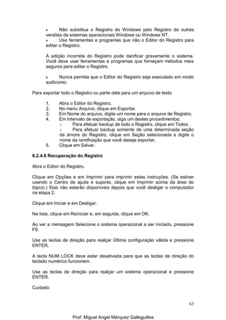 63
• Não substitua o Registro do Windows pelo Registro de outras
versões de sistemas operacionais Windows ou Windows NT.
• Use ferramentas e programas que não o Editor do Registro para
editar o Registro.
A edição incorreta do Registro pode danificar gravemente o sistema.
Você deve usar ferramentas e programas que forneçam métodos mais
seguros para editar o Registro.
• Nunca permita que o Editor do Registro seja executado em modo
autônomo.
Para exportar todo o Registro ou parte dele para um arquivo de texto
1. Abra o Editor do Registro.
2. No menu Arquivo, clique em Exportar.
3. Em Nome do arquivo, digite um nome para o arquivo de Registro.
4. Em Intervalo de exportação, siga um destes procedimentos:
o Para efetuar backup de todo o Registro, clique em Todos .
o Para efetuar backup somente de uma determinada seção
da árvore do Registro, clique em Seção selecionada e digite o
nome da ramificação que você deseja exportar.
5. Clique em Salvar.
6.2.4.6 Recuperação do Registro
Abra o Editor do Registro.
Clique em Opções e em Imprimir para imprimir estas instruções. (Se estiver
usando o Centro de ajuda e suporte, clique em Imprimir acima da área do
tópico.) Elas não estarão disponíveis depois que você desligar o computador
na etapa 2.
Clique em Iniciar e em Desligar.
Na lista, clique em Reiniciar e, em seguida, clique em OK.
Ao ver a mensagem Selecione o sistema operacional a ser iniciado, pressione
F8.
Use as teclas de direção para realçar Última configuração válida e pressione
ENTER.
A tecla NUM LOCK deve estar desativada para que as teclas de direção do
teclado numérico funcionem.
Use as teclas de direção para realçar um sistema operacional e pressione
ENTER.
Cuidado
Prof. Miguel Angel Márquez Galleguillos
 
