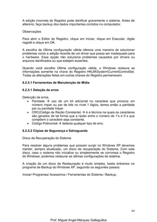 64
A edição incorreta do Registro pode danificar gravemente o sistema. Antes de
alterá-lo, faça backup dos dados importantes contidos no computador.
Observações
Para abrir o Editor do Registro, clique em Iniciar, clique em Executar, digite
regedit e clique em OK.
A escolha de Última configuração válida oferece uma maneira de solucionar
problemas como a adição recente de um driver que possa ser inadequado para
o hardware. Essa opção não soluciona problemas causados por drivers ou
arquivos danificados ou que estejam ausentes.
Quando você escolhe Última configuração válida, o Windows restaura as
informações somente na chave do Registro HKLMSystemCurrentControlSet.
Todas as alterações feitas em outras chaves do Registro permanecem.
6.2.5.1 Ferramentas de Manutenção de Mídia
6.2.5.1 Deteção de erros
Detecção de erros.
• Paridade uso de um bit adicional no caractere que provoca um
número ímpar ou par de bits no nível 1 lógico, temos então a paridade
par ou paridade Impar.
• CRC(Código de Razão Constante) é a técnica na quais os caracteres
são gerados de tal forma que a razão entre o número de 1’s e 0`s que
compõem o caractere seja constante.
• Código Polinomial detecta qualquer tipo de erro.
6.2.5.2 Cópias de Segurança e Salvaguarda
Disco de Recuperação do Sistema
Para resolver alguns problemas que possam surgir no Windows XP devemos
manter, sempre atualizado, um disco de recuperação do Sistema. Com este
disco, caso o sistema não inicialize ou simplesmente se corrompa o Registro
do Windows, podemos restaurar as últimas configurações do sistema.
A criação de um disco de Restauração é muito simples, basta entramos no
programa de Backup do Windows XP, seguindo os seguintes passos:
Iniciar/ Programas/ Acessórios / Ferramentas do Sistema / Backup.
Prof. Miguel Angel Márquez Galleguillos
 