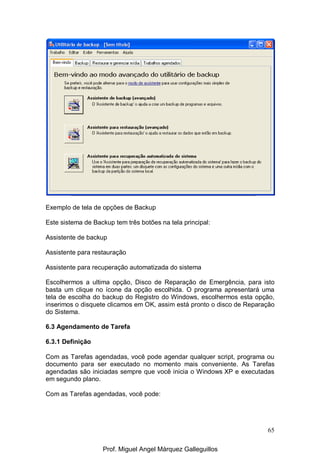 65
Exemplo de tela de opções de Backup
Este sistema de Backup tem três botões na tela principal:
Assistente de backup
Assistente para restauração
Assistente para recuperação automatizada do sistema
Escolhermos a ultima opção, Disco de Reparação de Emergência, para isto
basta um clique no ícone da opção escolhida. O programa apresentará uma
tela de escolha do backup do Registro do Windows, escolhermos esta opção,
inserimos o disquete clicamos em OK, assim está pronto o disco de Reparação
do Sistema.
6.3 Agendamento de Tarefa
6.3.1 Definição
Com as Tarefas agendadas, você pode agendar qualquer script, programa ou
documento para ser executado no momento mais conveniente. As Tarefas
agendadas são iniciadas sempre que você inicia o Windows XP e executadas
em segundo plano.
Com as Tarefas agendadas, você pode:
Prof. Miguel Angel Márquez Galleguillos
 