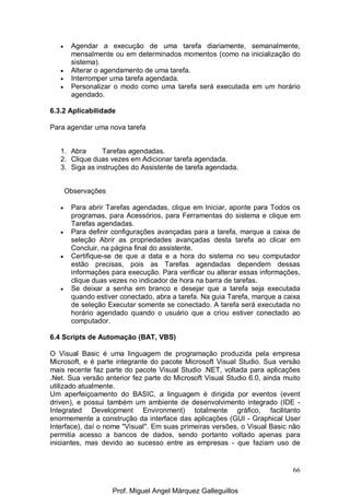 66
• Agendar a execução de uma tarefa diariamente, semanalmente,
mensalmente ou em determinados momentos (como na inicialização do
sistema).
• Alterar o agendamento de uma tarefa.
• Interromper uma tarefa agendada.
• Personalizar o modo como uma tarefa será executada em um horário
agendado.
6.3.2 Aplicabilidade
Para agendar uma nova tarefa
1. Abra Tarefas agendadas.
2. Clique duas vezes em Adicionar tarefa agendada.
3. Siga as instruções do Assistente de tarefa agendada.
Observações
• Para abrir Tarefas agendadas, clique em Iniciar, aponte para Todos os
programas, para Acessórios, para Ferramentas do sistema e clique em
Tarefas agendadas.
• Para definir configurações avançadas para a tarefa, marque a caixa de
seleção Abrir as propriedades avançadas desta tarefa ao clicar em
Concluir, na página final do assistente.
• Certifique-se de que a data e a hora do sistema no seu computador
estão precisas, pois as Tarefas agendadas dependem dessas
informações para execução. Para verificar ou alterar essas informações,
clique duas vezes no indicador de hora na barra de tarefas.
• Se deixar a senha em branco e desejar que a tarefa seja executada
quando estiver conectado, abra a tarefa. Na guia Tarefa, marque a caixa
de seleção Executar somente se conectado. A tarefa será executada no
horário agendado quando o usuário que a criou estiver conectado ao
computador.
6.4 Scripts de Automação (BAT, VBS)
O Visual Basic é uma linguagem de programação produzida pela empresa
Microsoft, e é parte integrante do pacote Microsoft Visual Studio. Sua versão
mais recente faz parte do pacote Visual Studio .NET, voltada para aplicações
.Net. Sua versão anterior fez parte do Microsoft Visual Studio 6.0, ainda muito
utilizado atualmente.
Um aperfeiçoamento do BASIC, a linguagem é dirigida por eventos (event
driven), e possui também um ambiente de desenvolvimento integrado (IDE -
Integrated Development Environment) totalmente gráfico, facilitanto
enormemente a construção da interface das aplicações (GUI - Graphical User
Interface), daí o nome "Visual". Em suas primeiras versões, o Visual Basic não
permitia acesso a bancos de dados, sendo portanto voltado apenas para
iniciantes, mas devido ao sucesso entre as empresas - que faziam uso de
Prof. Miguel Angel Márquez Galleguillos
 
