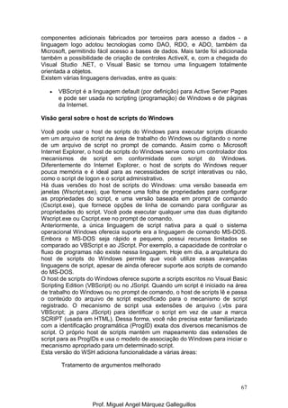 67
componentes adicionais fabricados por terceiros para acesso a dados - a
linguagem logo adotou tecnologias como DAO, RDO, e ADO, também da
Microsoft, permitindo fácil acesso a bases de dados. Mais tarde foi adicionada
também a possibilidade de criação de controles ActiveX, e, com a chegada do
Visual Studio .NET, o Visual Basic se tornou uma linguagem totalmente
orientada a objetos.
Existem várias linguagens derivadas, entre as quais:
• VBScript é a linguagem default (por definição) para Active Server Pages
e pode ser usada no scripting (programação) de Windows e de páginas
da Internet.
Visão geral sobre o host de scripts do Windows
Você pode usar o host de scripts do Windows para executar scripts clicando
em um arquivo de script na área de trabalho do Windows ou digitando o nome
de um arquivo de script no prompt de comando. Assim como o Microsoft
Internet Explorer, o host de scripts do Windows serve como um controlador dos
mecanismos de script em conformidade com script do Windows.
Diferentemente do Internet Explorer, o host de scripts do Windows requer
pouca memória e é ideal para as necessidades de script interativas ou não,
como o script de logon e o script administrativo.
Há duas versões do host de scripts do Windows: uma versão baseada em
janelas (Wscript.exe), que fornece uma folha de propriedades para configurar
as propriedades do script, e uma versão baseada em prompt de comando
(Cscript.exe), que fornece opções de linha de comando para configurar as
propriedades do script. Você pode executar qualquer uma das duas digitando
Wscript.exe ou Cscript.exe no prompt de comando.
Anteriormente, a única linguagem de script nativa para a qual o sistema
operacional Windows oferecia suporte era a linguagem de comando MS-DOS.
Embora o MS-DOS seja rápido e pequeno, possui recursos limitados se
comparado ao VBScript e ao JScript. Por exemplo, a capacidade de controlar o
fluxo de programas não existe nessa linguagem. Hoje em dia, a arquitetura do
host de scripts do Windows permite que você utilize essas avançadas
linguagens de script, apesar de ainda oferecer suporte aos scripts de comando
do MS-DOS.
O host de scripts do Windows oferece suporte a scripts escritos no Visual Basic
Scripting Edition (VBScript) ou no JScript. Quando um script é iniciado na área
de trabalho do Windows ou no prompt de comando, o host de scripts lê e passa
o conteúdo do arquivo de script especificado para o mecanismo de script
registrado. O mecanismo de script usa extensões de arquivo (.vbs para
VBScript; .js para JScript) para identificar o script em vez de usar a marca
SCRIPT (usada em HTML). Dessa forma, você não precisa estar familiarizado
com a identificação programática (ProgID) exata dos diversos mecanismos de
script. O próprio host de scripts mantém um mapeamento das extensões de
script para as ProgIDs e usa o modelo de associação do Windows para iniciar o
mecanismo apropriado para um determinado script.
Esta versão do WSH adiciona funcionalidade a várias áreas:
Tratamento de argumentos melhorado
Prof. Miguel Angel Márquez Galleguillos
 
