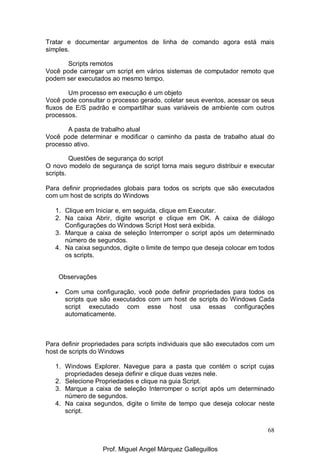 68
Tratar e documentar argumentos de linha de comando agora está mais
simples.
Scripts remotos
Você pode carregar um script em vários sistemas de computador remoto que
podem ser executados ao mesmo tempo.
Um processo em execução é um objeto
Você pode consultar o processo gerado, coletar seus eventos, acessar os seus
fluxos de E/S padrão e compartilhar suas variáveis de ambiente com outros
processos.
A pasta de trabalho atual
Você pode determinar e modificar o caminho da pasta de trabalho atual do
processo ativo.
Questões de segurança do script
O novo modelo de segurança de script torna mais seguro distribuir e executar
scripts.
Para definir propriedades globais para todos os scripts que são executados
com um host de scripts do Windows
1. Clique em Iniciar e, em seguida, clique em Executar.
2. Na caixa Abrir, digite wscript e clique em OK. A caixa de diálogo
Configurações do Windows Script Host será exibida.
3. Marque a caixa de seleção Interromper o script após um determinado
número de segundos.
4. Na caixa segundos, digite o limite de tempo que deseja colocar em todos
os scripts.
Observações
• Com uma configuração, você pode definir propriedades para todos os
scripts que são executados com um host de scripts do Windows Cada
script executado com esse host usa essas configurações
automaticamente.
Para definir propriedades para scripts individuais que são executados com um
host de scripts do Windows
1. Windows Explorer. Navegue para a pasta que contém o script cujas
propriedades deseja definir e clique duas vezes nele.
2. Selecione Propriedades e clique na guia Script.
3. Marque a caixa de seleção Interromper o script após um determinado
número de segundos.
4. Na caixa segundos, digite o limite de tempo que deseja colocar neste
script.
Prof. Miguel Angel Márquez Galleguillos
 