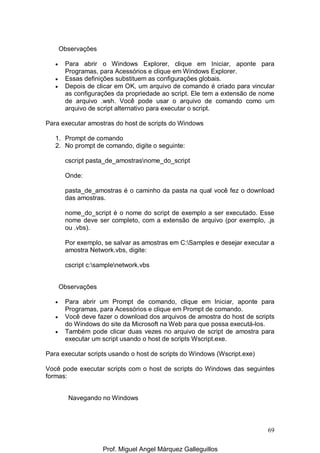 69
Observações
• Para abrir o Windows Explorer, clique em Iniciar, aponte para
Programas, para Acessórios e clique em Windows Explorer.
• Essas definições substituem as configurações globais.
• Depois de clicar em OK, um arquivo de comando é criado para vincular
as configurações da propriedade ao script. Ele tem a extensão de nome
de arquivo .wsh. Você pode usar o arquivo de comando como um
arquivo de script alternativo para executar o script.
Para executar amostras do host de scripts do Windows
1. Prompt de comando
2. No prompt de comando, digite o seguinte:
cscript pasta_de_amostrasnome_do_script
Onde:
pasta_de_amostras é o caminho da pasta na qual você fez o download
das amostras.
nome_do_script é o nome do script de exemplo a ser executado. Esse
nome deve ser completo, com a extensão de arquivo (por exemplo, .js
ou .vbs).
Por exemplo, se salvar as amostras em C:Samples e desejar executar a
amostra Network.vbs, digite:
cscript c:samplenetwork.vbs
Observações
• Para abrir um Prompt de comando, clique em Iniciar, aponte para
Programas, para Acessórios e clique em Prompt de comando.
• Você deve fazer o download dos arquivos de amostra do host de scripts
do Windows do site da Microsoft na Web para que possa executá-los.
• Também pode clicar duas vezes no arquivo de script de amostra para
executar um script usando o host de scripts Wscript.exe.
Para executar scripts usando o host de scripts do Windows (Wscript.exe)
Você pode executar scripts com o host de scripts do Windows das seguintes
formas:
Navegando no Windows
Prof. Miguel Angel Márquez Galleguillos
 