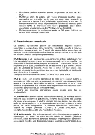 7
• Monotarefa: pode-se executar apenas um processo de cada vez Ex.:
DOS.
• Multitarefa: além do próprio SO, vários processos (tarefas) estão
carregados em memória, sendo que um pode estar ocupando o
processador e outros ficam enfileirados, aguardando a sua vez. O
compartilhamento de tempo no processador é distribuído de modo que o
usuário tenha a impressão que vários processos estão sendo
executados simultaneamente. Ex: Windows, Linux, FreeBSD.
• Multiprocessamento ou multiprogramação: o SO pode distribuir as
tarefas entre vários processadores.
3.1 Tipos de sistemas operacionais
Os sistemas operacionais podem ser classificados segundo diversos
parâmetros e perspectivas, como tamanho, velocidade, suporte a recursos
específicos, acesso à rede, etc. A seguir são apresentados alguns tipos de
sistemas operacionais usuais (muitos sistemas operacionais se encaixam bem
em mais de uma das categorias apresentadas):
3.1.1 Batch (de lote) : os sistemas operacionaismais antigos trabalhavam “por
lote”, ou seja,todos os programas a executar eram colocados em uma fila, com
seus dados e demais informações para a execução. O processador recebia um
programa após o outro, processando-os em seqüência, o que permitia um alto
grau de utilizacão do sistema. Ainda hoje o termo “em lote” usado para
designar um conjunto de comandos que deve ser executado em seqüência,
sem interferência do usuário.
Exemplos desses sistemas incluem o OS/360 e VMS, entre outros.
3.1.2 De rede : um sistema operacional de rede deve possuir suporte à
operacão em rede, ou seja, a capacidade de oferecer às aplicações locais
recursos que estejam localizados em outros computadores da rede, como
arquivos e impressoras. Ele também deve disponibilizar seus recursos locais
aos demais computadores, de forma controlada.
A maioria dos sistemas operacionais atuais oferece esse tipo de
funcionalidade.
3.1.3 Distribuído : em um sistema operacional distribuído, os recursos de cada
máquina estão disponíveis globalmente, de forma transparente aos usuários.
Ao lançar uma aplicação, o usuário interage com sua janela, mas não sabe
onde ela está executando ou armazenando seus arquivos: o sistema e quem
decide, de forma transparente. Os sistemas operacionais distribuídos já
existem há tempos (Amoeba [TKvRB91] e Clouds [DRJLAR91], por
exemplo),mas ainda não são uma realidade de mercado.
3.1.4 Multi-usuário : Um sistema operacional multi-usuário deve suportar a
identificação do “dono” de cada recurso dentro do sistema (arquivos,
processos, áreas de memória, conexões de rede) e impor regras de controle de
acesso para impedir o uso desses recursos por usuários não autorizados. Essa
Prof. Miguel Angel Márquez Galleguillos
 