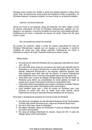 70
Navegue para a pasta que contém o script que deseja executar e clique duas
vezes nele. Os arquivos de script podem ser listados em Meu computador, no
Windows Explorer, na janela Localizar, no menu Iniciar ou na área de trabalho.
Usando o comando Executar
Clique em Iniciar e, em seguida, clique em Executar. Em Abrir, digite o nome
do arquivo executável do host do Windows (Wscript.exe), seguido por um
espaço e, em seguida, o caminho completo do script que você deseja executar.
Certifique-se de incluir a extensão do arquivo de script. Clique em OK para
iniciar o script.
Em uma janela de prompt de comando
No prompt de comando, digite o nome do arquivo executável do host do
Windows (Wscript.exe), seguido por um espaço e, em seguida, o caminho
completo do script que você deseja executar. Certifique-se de incluir a
extensão do arquivo de script. Pressione Enter para iniciar o script.
Observações
• Os arquivos de script do Windows têm as seguintes extensões de nome:
.wsf, .vbs, .js.
• Se você clicar duas vezes em um arquivo de script cuja extensão não foi
associada a um arquivo Wscript.exe, a caixa de diálogo Abrir com será
exibida. Selecione Wscript.exe e, em seguida, selecione Sempre usar
este programa para abrir este tipo de arquivo. O arquivo Wscript.exe
será registrado como o host de script padrão para arquivos desse tipo.
• Você pode usar a caixa de diálogo Configurações de Host de script do
Windows para definir as propriedades de script globais de todos os
scripts que o arquivo Wscript.exe executa no computador local.
• Você pode definir propriedades para scripts individuais Consulte Tópicos
relacionados para obter informações sobre como fazê-lo.
• Você também pode usar o host de scripts do Windows para criar
arquivos de script .wsf, com os quais você pode chamar vários
mecanismos de script e executar diversos trabalhos de um arquivo.
Para fazer o download de amostras do host de scripts do Windows
1. No painel de navegação do site Microsoft Windows Script Technologies
na Web (http://www.microsoft.com/), clique em Windows Script Host.
2. No menu Overview, clique em Samples.
3. Na página Samples, clique em Download. A caixa de diálogo Download
de arquivo será exibida.
4. Na caixa de diálogo Download de arquivo, clique em OK. A caixa de
diálogo Salvar como será exibida.
Prof. Miguel Angel Márquez Galleguillos
 