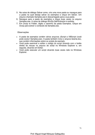 71
5. Na caixa de diálogo Salvar como, crie uma nova pasta ou navegue para
a pasta na qual deseja salvar os exemplos e clique em Salvar. Um
arquivo chamado Samples.exe é descarregado para a sua pasta.
6. Navegue para a pasta de exemplos e clique duas vezes no arquivo
Samples.exe. A caixa de diálogo WinZip Self-Extractor é exibida.
7. Em Unzip to Folder, digite o caminho da pasta Exemplos. Clique em
Unzip para extrair o conteúdo de Samples.exe.
Observações
• A pasta de exemplos contém vários arquivos JScript e VBScript (você
pode excluir Samples.exe). A pasta também inclui o arquivo leiame.doc,
que contém informações sobre os scripts de exemplo.
• Você pode examinar e editar o código do script clicando com o botão
direito do mouse no arquivo de script no Windows Explorer e, em
seguida, clicando em Editar.
• Você pode executar um script clicando duas vezes nele no Windows
Explorer.
Prof. Miguel Angel Márquez Galleguillos
 