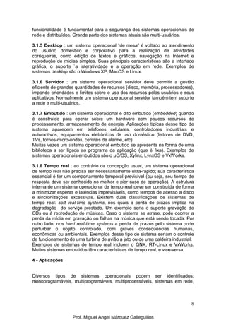 8
funcionalidade é fundamental para a segurança dos sistemas operacionais de
rede e distribuídos. Grande parte dos sistemas atuais são multi-usuários.
3.1.5 Desktop : um sistema operacional “de mesa” é voltado ao atendimento
do usuário doméstico e corporativo para a realização de atividades
corriqueiras, como edição de textos e gráficos, navegação na Internet e
reprodução de mídias simples. Suas principais características são a interface
gráfica, o suporte `a interatividade e a operação em rede. Exemplos de
sistemas desktop são o Windows XP, MacOS e Linux.
3.1.6 Servidor : um sistema operacional servidor deve permitir a gestão
eficiente de grandes quantidades de recursos (disco, memória, processadores),
impondo prioridades e limites sobre o uso dos recursos pelos usuários e seus
aplicativos. Normalmente um sistema operacional servidor também tem suporte
a rede e multi-usuários.
3.1.7 Embutido : um sistema operacional é dito embutido (embedded) quando
é construído para operar sobre um hardware com poucos recursos de
processamento, armazenamento de energia. Aplicações típicas desse tipo de
sistema aparecem em telefones celulares, controladores industriais e
automotivos, equipamentos eletrônicos de uso doméstico (leitores de DVD,
TVs, fornos-micro-ondas, centrais de alarme, etc).
Muitas vezes um sistema operacional embutido se apresenta na forma de uma
biblioteca a ser ligada ao programa da aplicação (que é fixa). Exemplos de
sistemas operacionais embutidos são o µC/OS, Xylinx, LynxOS e VxWorks.
3.1.8 Tempo real : ao contrário da concepção usual, um sistema operacional
de tempo real não precisa ser necessariamente ultra-rápido; sua característica
essencial é ter um comportamento temporal previsível (ou seja, seu tempo de
resposta deve ser conhecido no melhor e pior caso de operação). A estrutura
interna de um sistema operacional de tempo real deve ser construída de forma
a minimizar esperas e latências imprevisíveis, como tempos de acesso a disco
e sincronizações excessivas. Existem duas classificações de sistemas de
tempo real: soft real-time systems, nos quais a perda de prazos implica na
degradação do serviço prestado. Um exemplo seria o suporte gravação de
CDs ou à reprodução de músicas. Caso o sistema se atrase, pode ocorrer a
perda da mídia em gravação ou falhas na música que está sendo tocada. Por
outro lado, nos hard real-time systems a perda de prazos pelo sistema pode
perturbar o objeto controlado, com graves conseqüências humanas,
econômicas ou ambientais. Exemplos desse tipo de sistema seriam o controle
de funcionamento de uma turbina de avião a jato ou de uma caldeira industrial.
Exemplos de sistemas de tempo real incluem o QNX, RT-Linux e VxWorks.
Muitos sistemas embutidos têm características de tempo real, e vice-versa.
4 - Aplicações
Diversos tipos de sistemas operacionais podem ser identificados:
monoprogramáveis, multiprogramáveis, multiprocessáveis, sistemas em rede,
Prof. Miguel Angel Márquez Galleguillos
 