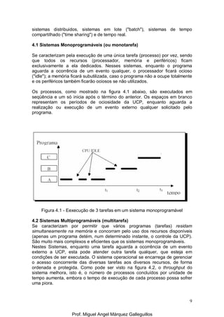 9
sistemas distribuidos, sistemas em lote ("batch"), sistemas de tempo
compartilhado ("time sharing") e de tempo real.
4.1 Sistemas Monoprogramáveis (ou monotarefa)
Se caracterizam pela execução de uma única tarefa (processo) por vez, sendo
que todos os recursos (processador, memória e periféricos) ficam
exclusivamente a ela dedicados. Nesses sistemas, enquanto o programa
aguarda a ocorrência de um evento qualquer, o processador ficará ocioso
("idle"); a memória ficará subutilizada, caso o programa não a ocupe totalmente
e os periféricos também ficarão ociosos se não utilizados.
Os processos, como mostrado na figura 4.1 abaixo, são executados em
seqüência e um só inicia após o término do anterior. Os espaços em branco
representam os períodos de ociosidade da UCP, enquanto aguarda a
realização ou execução de um evento externo qualquer solicitado pelo
programa.
Figura 4.1 - Eexecução de 3 tarefas em um sistema monoprogramável
4.2 Sistemas Multiprogramáveis (multitarefa)
Se caracterizam por permitir que vários programas (tarefas) residam
simultaneamente na memória e concorram pelo uso dos recursos disponíveis
(apenas um programa detém, num determinado instante, o controle da UCP).
São muito mais complexos e eficientes que os sistemas monoprogramáveis.
Nestes Sistemas, enquanto uma tarefa aguarda a ocorrência de um evento
externo a UCP, esta pode atender outra tarefa qualquer, que esteja em
condições de ser executada. O sistema operacional se encarrega de gerenciar
o acesso concorrente das diversas tarefas aos diversos recursos, de forma
ordenada e protegida. Como pode ser visto na figura 4.2, o throughput do
sistema melhora, isto é, o número de processos concluídos por unidade de
tempo aumenta, embora o tempo de execução de cada processo possa sofrer
uma piora.
Prof. Miguel Angel Márquez Galleguillos
 