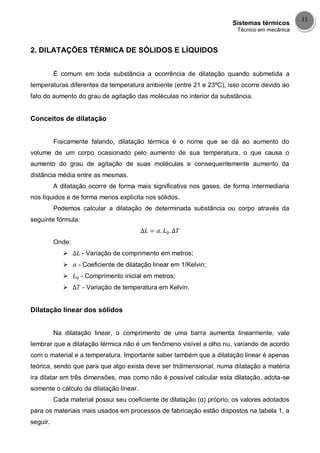 Sistemas térmicos
Técnico em mecânica
11
2. DILATAÇÕES TÉRMICA DE SÓLIDOS E LÍQUIDOS
É comum em toda substância a ocorrência de dilatação quando submetida a
temperaturas diferentes da temperatura ambiente (entre 21 e 23ºC), isso ocorre devido ao
fato do aumento do grau de agitação das moléculas no interior da substância.
Conceitos de dilatação
Fisicamente falando, dilatação térmica é o nome que se dá ao aumento do
volume de um corpo ocasionado pelo aumento de sua temperatura, o que causa o
aumento do grau de agitação de suas moléculas e consequentemente aumento da
distância média entre as mesmas.
A dilatação ocorre de forma mais significativa nos gases, de forma intermediaria
nos líquidos e de forma menos explicita nos sólidos.
Podemos calcular a dilatação de determinada substância ou corpo através da
seguinte fórmula:
Onde:
 - Variação de comprimento em metros;
 - Coeficiente de dilatação linear em 1/Kelvin;
 - Comprimento inicial em metros;
 - Variação de temperatura em Kelvin.
Dilatação linear dos sólidos
Na dilatação linear, o comprimento de uma barra aumenta linearmente, vale
lembrar que a dilatação térmica não é um fenômeno visível a olho nu, variando de acordo
com o material e a temperatura. Importante saber também que a dilatação linear é apenas
teórica, sendo que para que algo exista deve ser tridimensional, numa dilatação a matéria
ira dilatar em três dimensões, mas como não é possível calcular esta dilatação, adota-se
somente o cálculo da dilatação linear.
Cada material possui seu coeficiente de dilatação (α) próprio, os valores adotados
para os materiais mais usados em processos de fabricação estão dispostos na tabela 1, a
seguir.
 