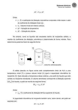 Sistemas térmicos
Técnico em mecânica
14
Onde:
 - É o coeficiente de dilatação volumétrica e equivale a três vezes o valor
do coeficiente de dilatação linear (α);
 - Volume inicial em metros cúbicos;
 - Variação de temperatura;
 – Variação de volume.
No entanto, como os líquidos são estudados dentro de recipientes sólidos, a
medida do coeficiente de dilatação volumétrica é determinada de forma indireta. Para
determiná-la podemos fazer da seguinte forma:
O sólido descrito na figura acima está completamente cheio de H20 a uma
temperatura inicial (Ti) e possui volume inicial (Vi) igual a capacidade volumétrica do
recipiente (C). Após elevada a temperatura desse sistema, uma parte do líquido que está
contido no recipiente transborda. O volume derramado corresponde à dilatação aparente
do líquido, e pode ser escrita da seguinte forma:
Onde:
 - É o coeficiente de dilatação térmica aparente do líquido.
A capacidade volumétrica do recipiente também varia, assim sendo, ele pode ser
expresso por:
 