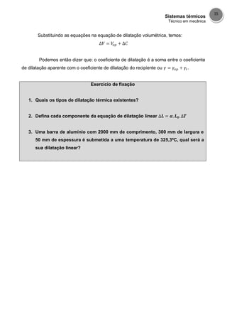 Sistemas térmicos
Técnico em mecânica
15
Substituindo as equações na equação de dilatação volumétrica, temos:
Podemos então dizer que: o coeficiente de dilatação é a soma entre o coeficiente
de dilatação aparente com o coeficiente de dilatação do recipiente ou .
Exercício de fixação
1. Quais os tipos de dilatação térmica existentes?
2. Defina cada componente da equação de dilatação linear
3. Uma barra de alumínio com 2000 mm de comprimento, 300 mm de largura e
50 mm de espessura é submetida a uma temperatura de 325,3ºC, qual será a
sua dilatação linear?
 