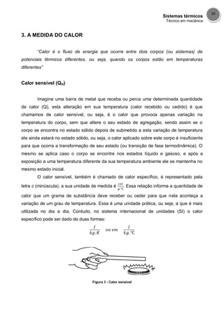 Sistemas térmicos
Técnico em mecânica
16
3. A MEDIDA DO CALOR
“Calor é o fluxo de energia que ocorre entre dois corpos (ou sistemas) de
potenciais térmicos diferentes, ou seja, quando os corpos estão em temperaturas
diferentes”
Calor sensível (QH)
Imagine uma barra de metal que receba ou perca uma determinada quantidade
de calor (Q), esta alteração em sua temperatura (calor recebido ou cedido) é que
chamamos de calor sensível, ou seja, é o calor que provoca apenas variação na
temperatura do corpo, sem que altere o seu estado de agregação, sendo assim se o
corpo se encontra no estado sólido depois de submetido a esta variação de temperatura
ele ainda estará no estado sólido, ou seja, o calor aplicado sobre este corpo é insuficiente
para que ocorra a transformação de seu estado (ou transição de fase termodinâmica). O
mesmo se aplica caso o corpo se encontre nos estados líquido e gasoso, e após a
exposição a uma temperatura diferente da sua temperatura ambiente ele se mantenha no
mesmo estado inicial.
O calor sensível, também é chamado de calor específico, é representado pela
letra c (minúscula), a sua unidade de medida é . Essa relação informa a quantidade de
calor que um grama de substância deve receber ou ceder para que nela aconteça a
variação de um grau de temperatura. Essa é uma unidade prática, ou seja, a que é mais
utilizada no dia a dia. Contudo, no sistema internacional de unidades (SI) o calor
específico pode ser dado de duas formas:
Figura 3 - Calor sensível
 