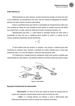 Sistemas térmicos
Técnico em mecânica
17
Calor latente (L)
Diferentemente do calor sensível, quando fornecemos energia em forma de calor
a uma substância, sua temperatura não varia, mas seu estado de agregação se modifica,
este tipo de calor é dado o nome de calor latente.
Essa é a grandeza física que informa a quantidade de energia térmica (calor) que
uma unidade de massa de uma substância deve perder ou receber para que ela altere
seu estado físico, ou seja, passe de sólido para líquido, líquido para gasoso, etc.
Representado pela letra L, o calor latente é calculado através da razão entre a
quantidade de calor (Q) que a substância deve receber ou ceder e a massa (m) da
mesma, podemos representar através da fórmula:
O calor latente pode ser positivo ou negativo, isso porque o material pode estar
recebendo ou cedendo calor. Quando o resultado for positivo significa que o corpo esta
recebendo calor, e no caso de negativo, indica que esta perdendo calor.
O SI determina a unidade joule por quilograma (J/kg) como sendo a unidade para
representação do calor latente, mas também podemos encontrar caloria por grama (cal/g).
Figura 4 - Calor latente
Equação fundamental da calorimetria
Calorimetria: é o ramo da física que estuda as trocas de energia entre os
corpos e/ou sistemas, quando essas trocas se dão em forma de calor.
- Calor: é a energia térmica em trânsito, a qual é determinada pela
diferença de temperatura entre os corpos e/ou sistemas envolvidos.
 