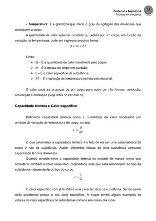 Sistemas térmicos
Técnico em mecânica
18
- Temperatura: é a grandeza que mede o grau de agitação das moléculas que
constituem o corpo.
A quantidade de calor sensível recebida ou cedida por um corpo, em função da
variação de temperatura, pode ser expressa seguinte forma:
Onde:
 Q – É a quantidade de calor transferida pelo corpo;
 m – É a massa do corpo em questão;
 c – É o calor específico da substância;
 ∆T – É a variação de temperatura sofrida pelo material.
O calor pode se propagar de um corpo para outro de três formas: condução,
convecção e irradiação (Veja mais no capítulo 5).
Capacidade térmica e Calor específico
Definimos capacidade térmica como a quantidade de calor necessária por
unidade de variação de temperatura do corpo, ou seja:
O que caracteriza a capacidade térmica é o fato de ela ser uma característica do
corpo e não da substância. Assim, diferentes blocos de uma substância possuem
capacidade térmica diferentes.
Quando consideramos a capacidade térmica da unidade de massa temos que
considerar também o calor específico, propriedade esta que esta relacionada ao tipo da
substância independente do tipo do corpo.
O calor específico com já foi dito é uma característica da substância. Sendo assim
cada substância possui o seu calor específico. A seguir temos alguns exemplos de
valores de calor específicos de substâncias comuns em nosso dia a dia.
 