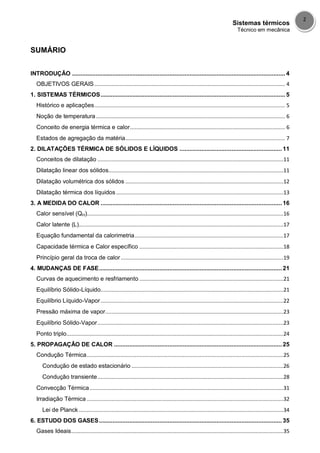 Sistemas térmicos
Técnico em mecânica
2
SUMÁRIO
INTRODUÇÃO ............................................................................................................................... 4
OBJETIVOS GERAIS........................................................................................................................... 4
1. SISTEMAS TÉRMICOS.............................................................................................................. 5
Histórico e aplicações........................................................................................................................... 5
Noção de temperatura.......................................................................................................................... 6
Conceito de energia térmica e calor.................................................................................................... 6
Estados de agregação da matéria....................................................................................................... 7
2. DILATAÇÕES TÉRMICA DE SÓLIDOS E LÍQUIDOS ............................................................. 11
Conceitos de dilatação ........................................................................................................................11
Dilatação linear dos sólidos.................................................................................................................11
Dilatação volumétrica dos sólidos ......................................................................................................12
Dilatação térmica dos líquidos ............................................................................................................13
3. A MEDIDA DO CALOR ............................................................................................................ 16
Calor sensível (QH)...............................................................................................................................16
Calor latente (L)....................................................................................................................................17
Equação fundamental da calorimetria................................................................................................17
Capacidade térmica e Calor específico .............................................................................................18
Princípio geral da troca de calor.........................................................................................................19
4. MUDANÇAS DE FASE............................................................................................................. 21
Curvas de aquecimento e resfriamento .............................................................................................21
Equilíbrio Sólido-Líquido......................................................................................................................21
Equilíbrio Líquido-Vapor......................................................................................................................22
Pressão máxima de vapor...................................................................................................................23
Equilíbrio Sólido-Vapor........................................................................................................................23
Ponto triplo............................................................................................................................................24
5. PROPAGAÇÂO DE CALOR .................................................................................................... 25
Condução Térmica...............................................................................................................................25
Condução de estado estacionário ..................................................................................................26
Condução transiente........................................................................................................................28
Convecção Térmica .............................................................................................................................31
Irradiação Térmica ...............................................................................................................................32
Lei de Planck ....................................................................................................................................34
6. ESTUDO DOS GASES............................................................................................................. 35
Gases Ideais.........................................................................................................................................35
 