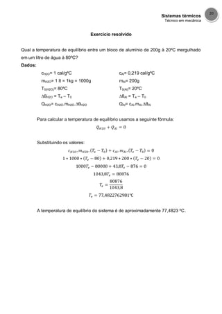 Sistemas térmicos
Técnico em mecânica
20
Exercício resolvido
Qual a temperatura de equilíbrio entre um bloco de alumínio de 200g à 20ºC mergulhado
em um litro de água à 80ºC?
Dados:
cH2O= 1 cal/gºC
mH2O= 1 lt = 1kg = 1000g
T0(H2O)= 80ºC
∆θH2O = Te – T0
QH2O= cH2O.mH2O.∆θH2O
cAl= 0,219 cal/gºC
mAl= 200g
T0(Al)= 20ºC
∆θAl = Te – T0
QAl= cAl.mAl.∆θAl
Para calcular a temperatura de equilíbrio usamos a seguinte fórmula:
Substituindo os valores:
A temperatura de equilíbrio do sistema é de aproximadamente 77,4823 ºC.
 